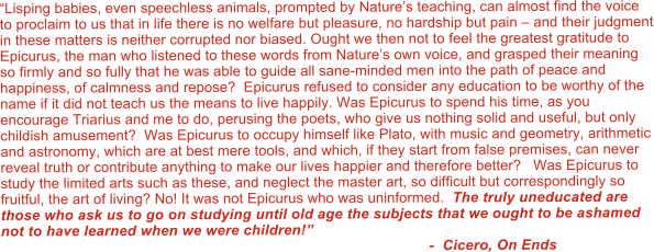 Lisping babies, even speechless animals, prompted by Natures teaching, can almost find the voice to proclaim to us that in life there is no welfare but pleasure, no hardship but pain  and their judgment in these matters is neither corrupted nor biased. Ought we then not to feel the greatest gratitude to Epicurus, the man who listened to these words from Natures own voice, and grasped their meaning so firmly and so fully that he was able to guide all sane-minded men into the path of peace and happiness, of calmness and repose?  Epicurus refused to consider any education to be worthy of the name if it did not teach us the means to live happily. Was Epicurus to spend his time, as you encourage Triarius and me to do, perusing the poets, who give us nothing solid and useful, but only childish amusement?  Was Epicurus to occupy himself like Plato, with music and geometry, arithmetic and astronomy, which are at best mere tools, and which, if they start from false premises, can never reveal truth or contribute anything to make our lives happier and therefore better?   Was Epicurus to study the limited arts such as these, and neglect the master art, so difficult but correspondingly so fruitful, the art of living? No! It was not Epicurus who was uninformed.  The truly uneducated are those who ask us to go on studying until old age the subjects that we ought to be ashamed not to have learned when we were children!                                                                                                         -  Cicero, On Ends